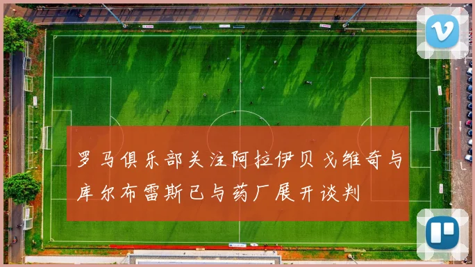罗马俱乐部关注阿拉伊贝戈维奇与库尔布雷斯已与药厂展开谈判