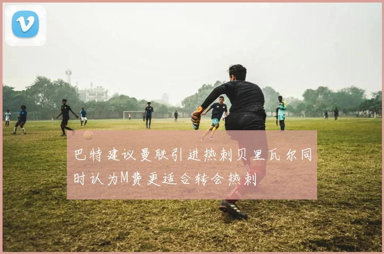 巴特建议曼联引进热刺贝里瓦尔同时认为M费更适合转会热刺