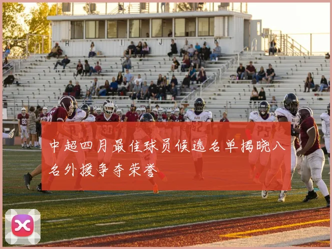 中超四月最佳球员候选名单揭晓八名外援争夺荣誉