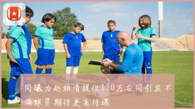 同曦为赵柏清提供150万合同引发不满球员期待更高待遇