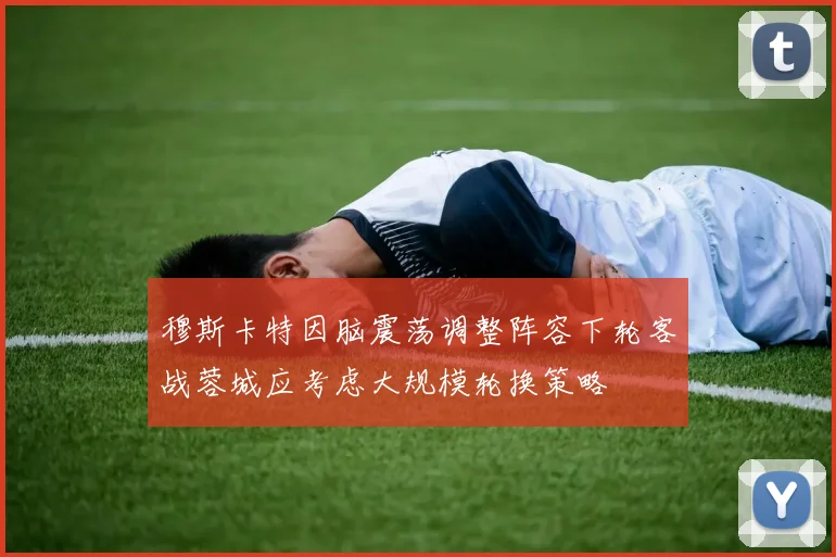 穆斯卡特因脑震荡调整阵容下轮客战蓉城应考虑大规模轮换策略