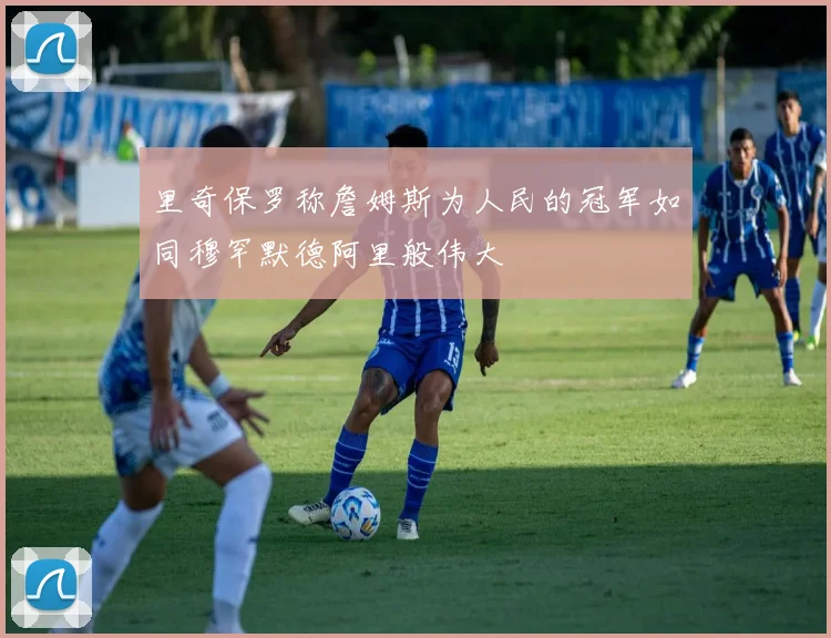 里奇保罗称詹姆斯为人民的冠军如同穆罕默德阿里般伟大