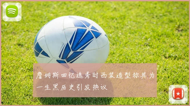 詹姆斯回忆选秀时西装造型称其为一生黑历史引发热议