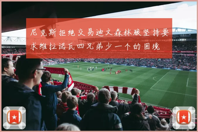尼克斯拒绝交易迪文森林狼坚持要求维拉诺瓦四兄弟少一个的困境