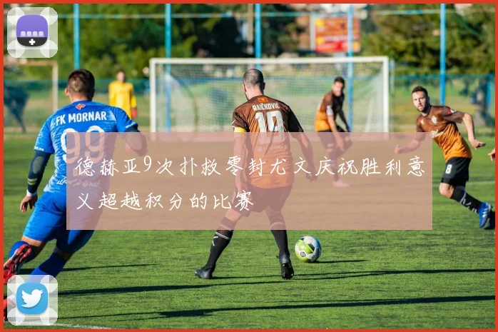 德赫亚9次扑救零封尤文庆祝胜利意义超越积分的比赛
