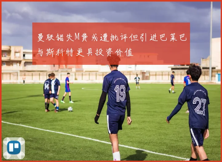 曼联错失M费或遭批评但引进巴莱巴与斯科特更具投资价值