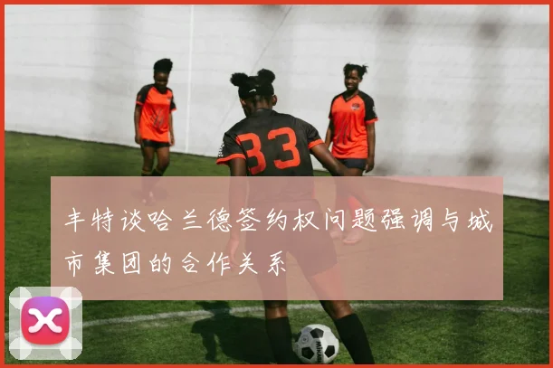 丰特谈哈兰德签约权问题强调与城市集团的合作关系