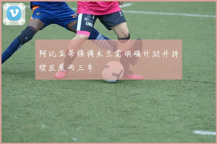 阿比亚蒂强调米兰需明确计划并持续发展两三年