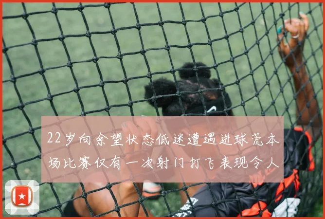 22岁向余望状态低迷遭遇进球荒本场比赛仅有一次射门打飞表现令人失望
