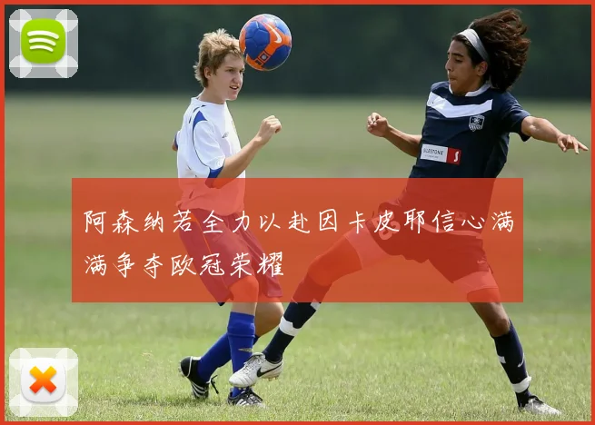 阿森纳若全力以赴因卡皮耶信心满满争夺欧冠荣耀