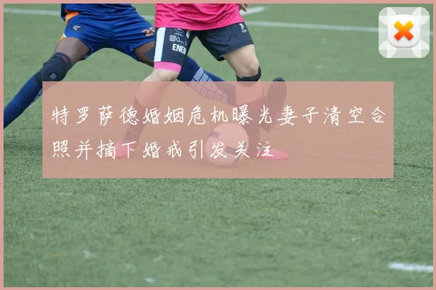 特罗萨德婚姻危机曝光妻子清空合照并摘下婚戒引发关注