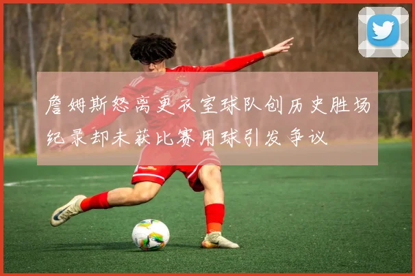 詹姆斯怒离更衣室球队创历史胜场纪录却未获比赛用球引发争议