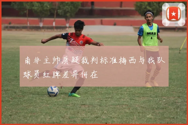 南非主帅质疑裁判标准梅西与我队球员红牌差异何在