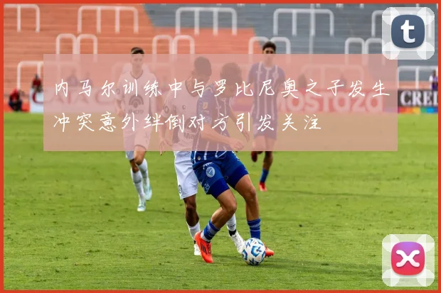 内马尔训练中与罗比尼奥之子发生冲突意外绊倒对方引发关注