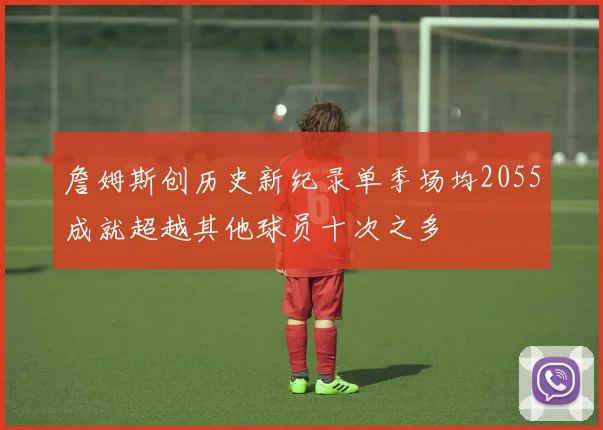 詹姆斯创历史新纪录单季场均2055成就超越其他球员十次之多