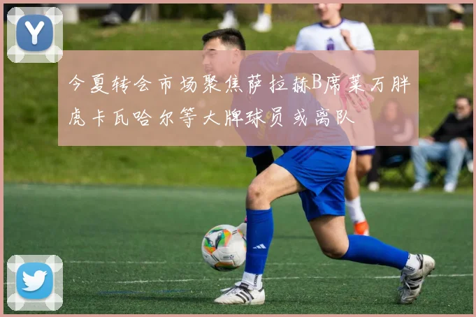 今夏转会市场聚焦萨拉赫B席莱万胖虎卡瓦哈尔等大牌球员或离队