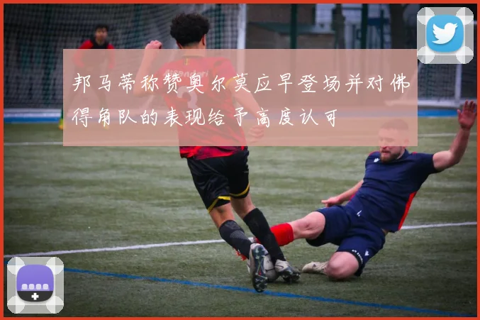 邦马蒂称赞奥尔莫应早登场并对佛得角队的表现给予高度认可