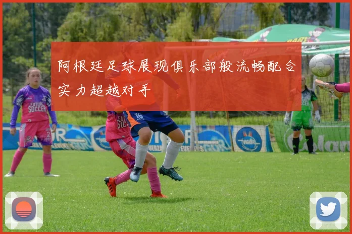 阿根廷足球展现俱乐部般流畅配合实力超越对手
