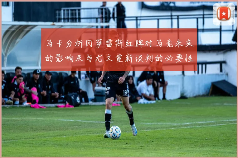 马卡分析冈萨雷斯红牌对马竞未来的影响及与尤文重新谈判的必要性