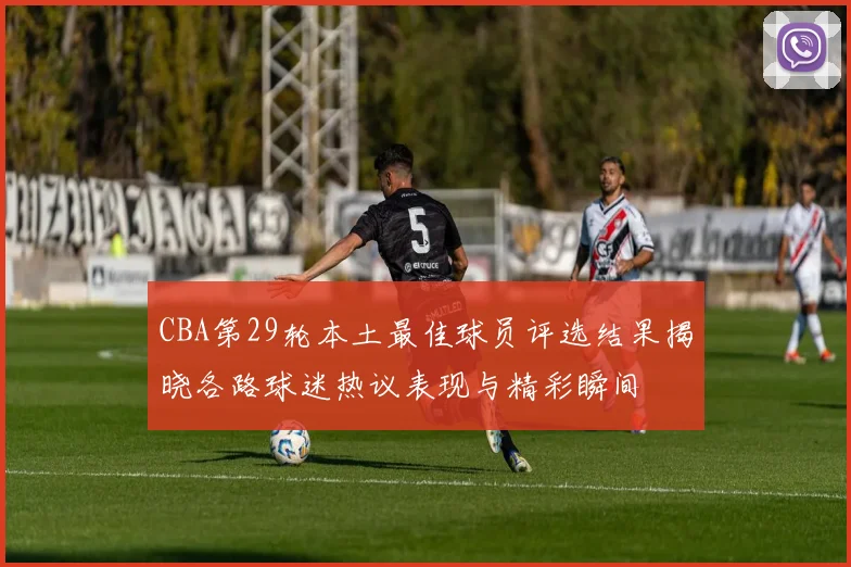 CBA第29轮本土最佳球员评选结果揭晓各路球迷热议表现与精彩瞬间