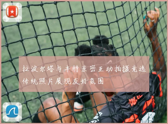 拉波尔塔与丰特亲密互动拍摄竞选传统照片展现友好氛围